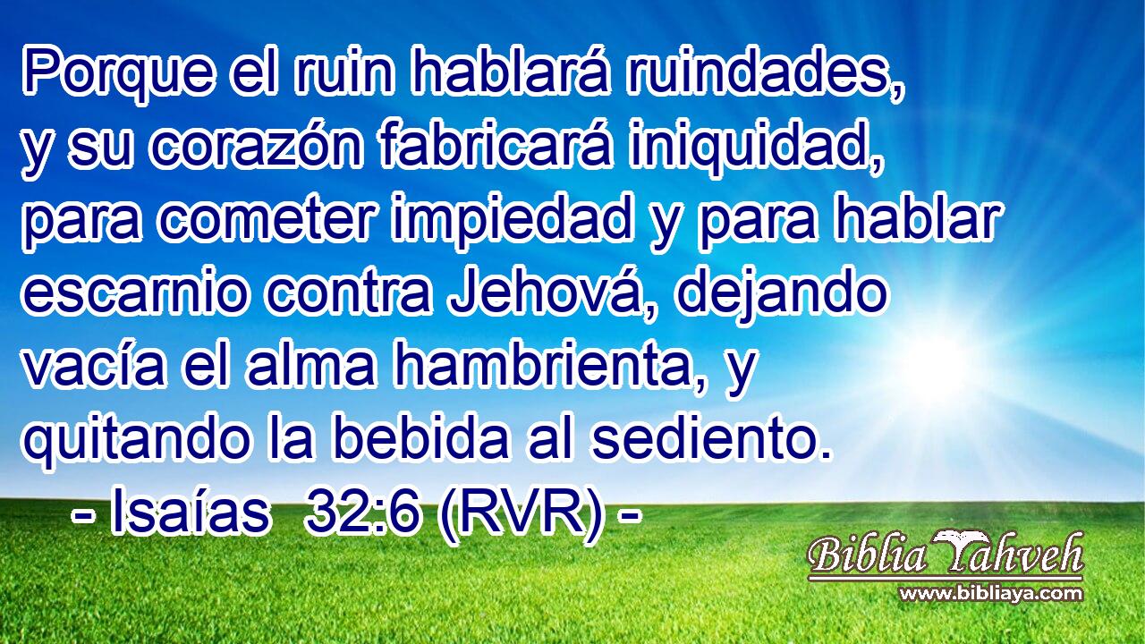 Porque el ruin hablará ruindades, y su corazón fabricará iniquidad, para cometer impiedad y para hablar escarnio contra Jehová, dejando vacía el alma hambrienta, y quitando la bebida al sediento.