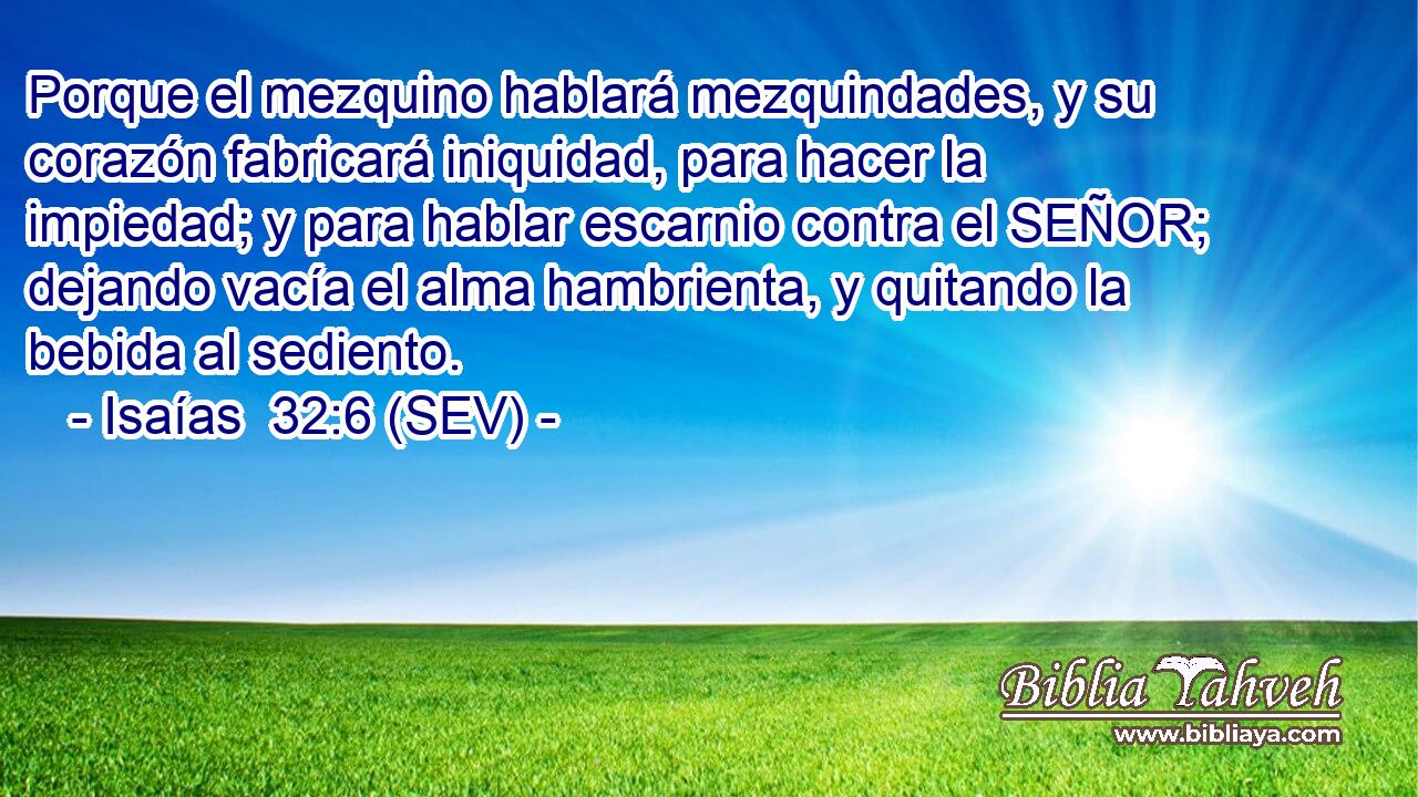 Porque el mezquino hablará mezquindades, y su corazón fabricará iniquidad, para hacer la impiedad; y para hablar escarnio contra el SEÑOR; dejando vacía el alma hambrienta, y quitando la bebida al sediento.