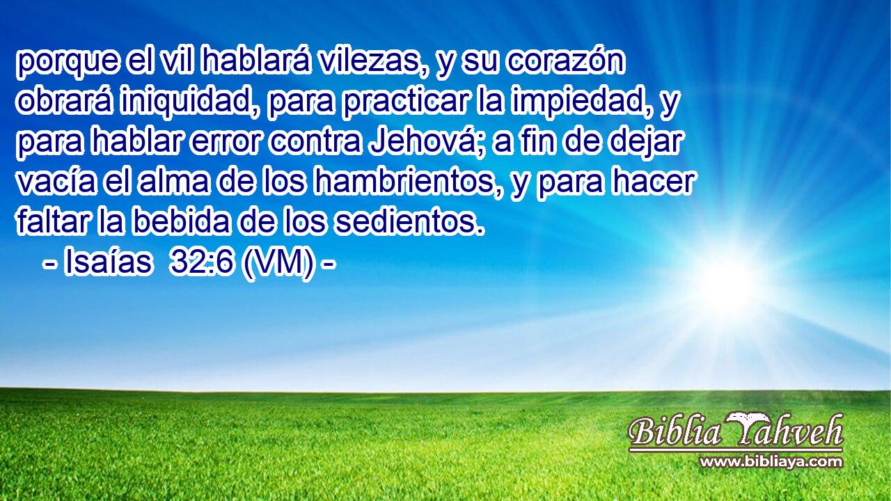  porque el vil hablará vilezas, y su corazón obrará iniquidad, para practicar la impiedad, y para hablar error contra Jehová; a fin de dejar vacía el alma de los hambrientos, y para hacer faltar la bebida de los sedientos. 