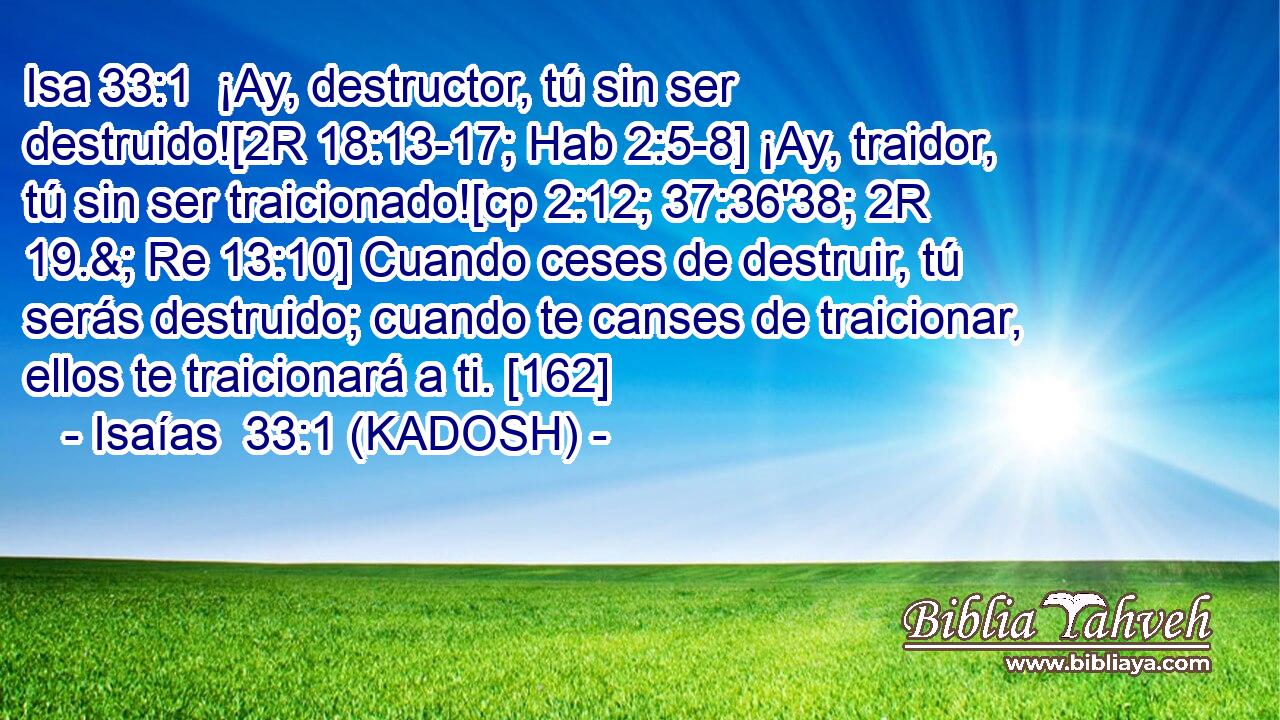  ¡Ay, destructor, tú sin ser destruido![2R 18:13-17; Hab 2:5-8] ¡Ay, traidor, tú sin ser traicionado![cp 2:12; 37:36'38; 2R 19.&; Re 13:10] Cuando ceses de destruir, tú serás destruido; cuando te canses de traicionar, ellos te traicionará a ti. [162] 