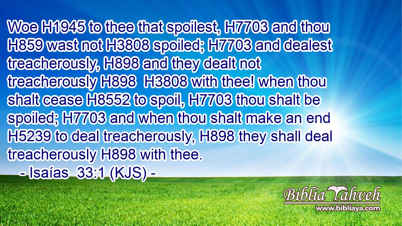 Woe H1945 to thee that spoilest, H7703 and thou H859 wast not H3808 spoiled; H7703 and dealest treacherously, H898 and they dealt not treacherously H898  H3808 with thee! when thou shalt cease H8552 to spoil, H7703 thou shalt be spoiled; H7703 and when thou shalt make an end H5239 to deal treacherously, H898 they shall deal treacherously H898 with thee.