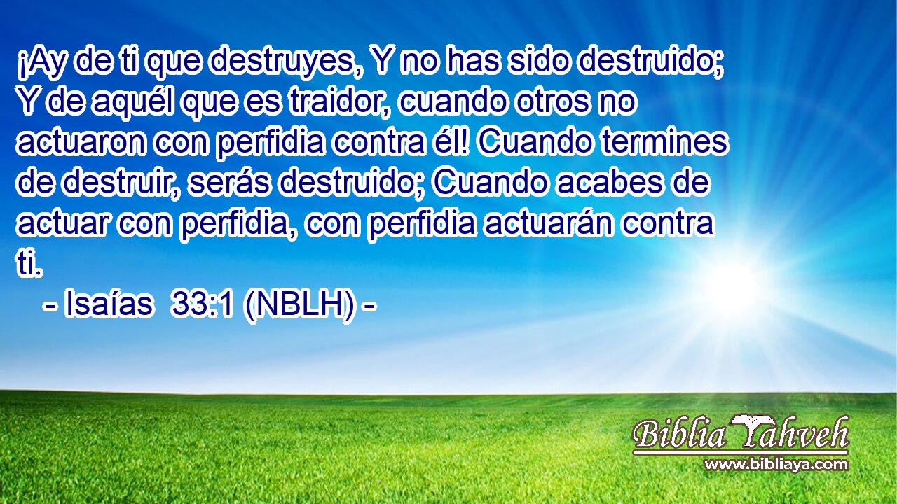  ¡Ay de ti que destruyes, Y no has sido destruido; Y de aquél que es traidor, cuando otros no actuaron con perfidia contra él! Cuando termines de destruir, serás destruido; Cuando acabes de actuar con perfidia, con perfidia actuarán contra ti. 