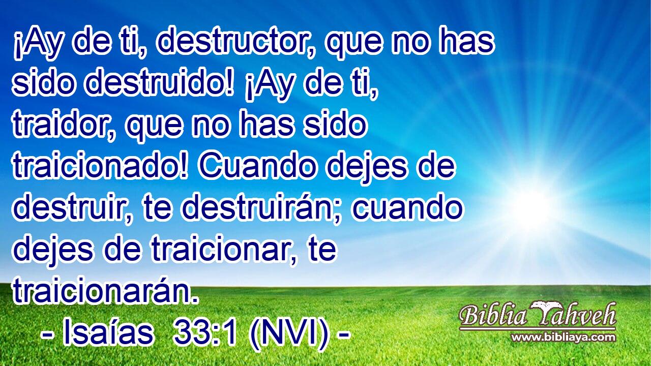  ¡Ay de ti, destructor, que no has sido destruido! ¡Ay de ti, traidor, que no has sido traicionado! Cuando dejes de destruir, te destruirán; cuando dejes de traicionar, te traicionarán. 