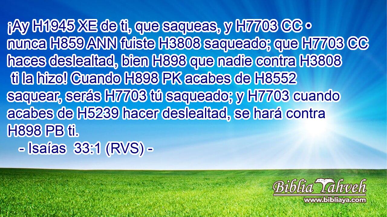 ¡Ay H1945 XE de ti, que saqueas, y H7703 CC • nunca H859 ANN fuiste H3808 saqueado; que H7703 CC haces deslealtad, bien H898 que nadie contra H3808  ti la hizo! Cuando H898 PK acabes de H8552 saquear, serás H7703 tú saqueado; y H7703 cuando acabes de H5239 hacer deslealtad, se hará contra H898 PB ti. 