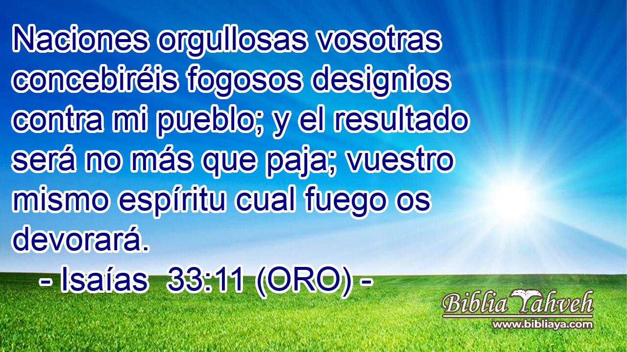  Naciones orgullosas vosotras concebiréis fogosos designios contra mi pueblo; y el resultado será no más que paja; vuestro mismo espíritu cual fuego os devorará. 