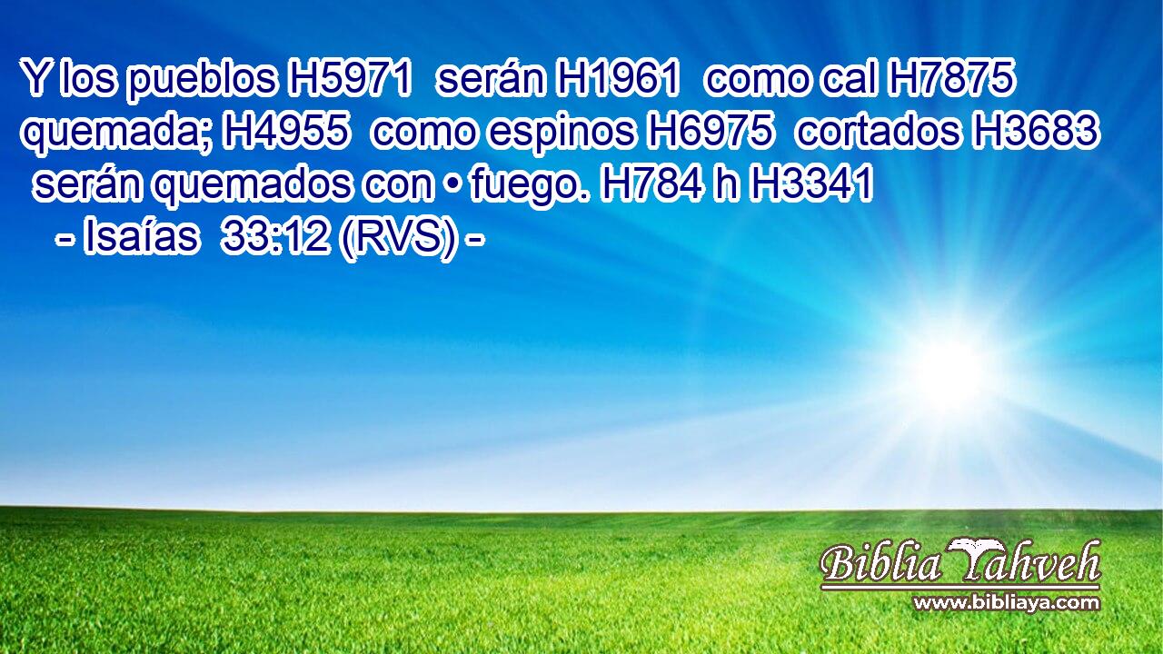 Y los pueblos H5971  serán H1961  como cal H7875  quemada; H4955  como espinos H6975  cortados H3683  serán quemados con • fuego. H784 h H3341 