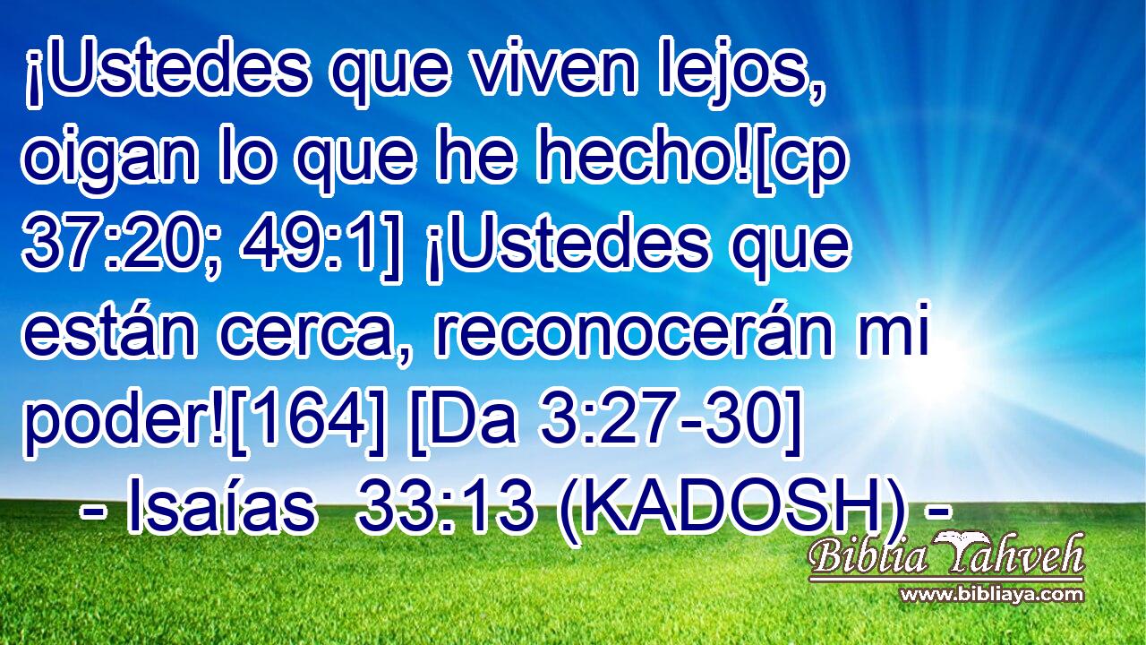  ¡Ustedes que viven lejos, oigan lo que he hecho![cp 37:20; 49:1] ¡Ustedes que están cerca, reconocerán mi poder![164] [Da 3:27-30] 