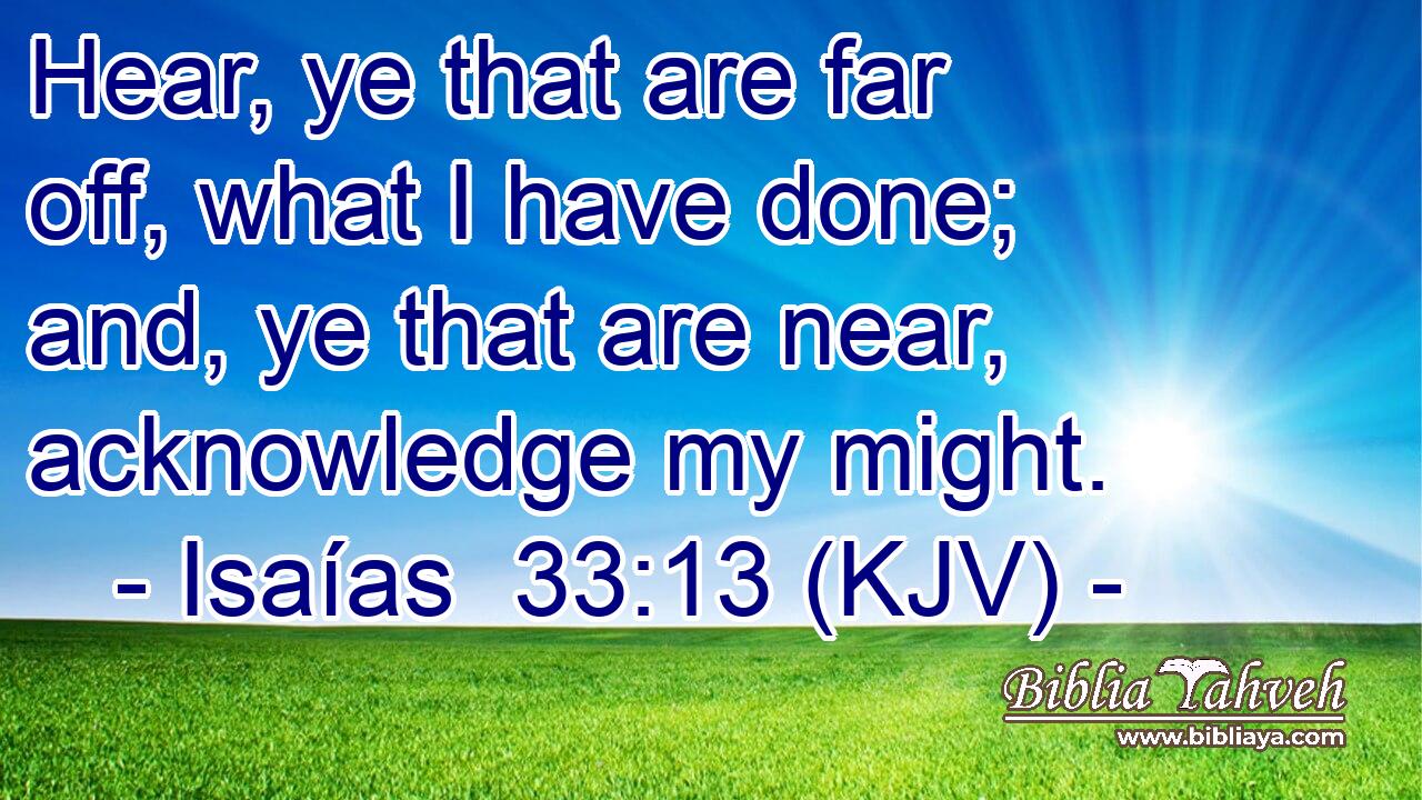 Hear, ye that are far off, what I have done; and, ye that are near, acknowledge my might.