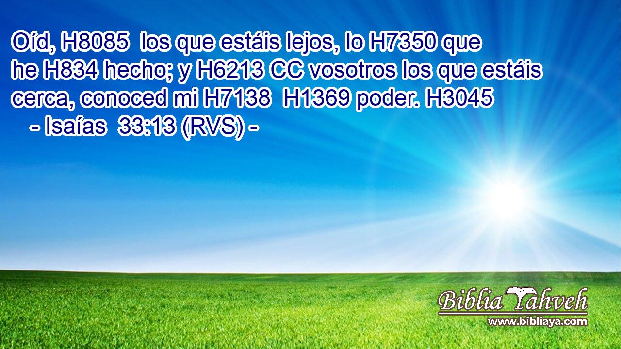 Oíd, H8085  los que estáis lejos, lo H7350 que he H834 hecho; y H6213 CC vosotros los que estáis cerca, conoced mi H7138  H1369 poder. H3045  