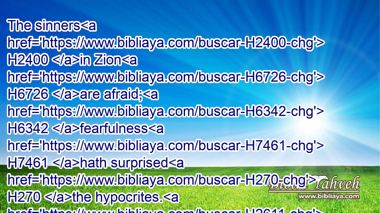 The sinners H2400 in Zion H6726 are afraid; H6342 fearfulness H7461 hath surprised H270 the hypocrites. H2611 Who H4310 among us shall dwell H1481 with the devouring H398 fire? H784 who H4310 among us shall dwell H1481 with everlasting H5769 burnings?H4168