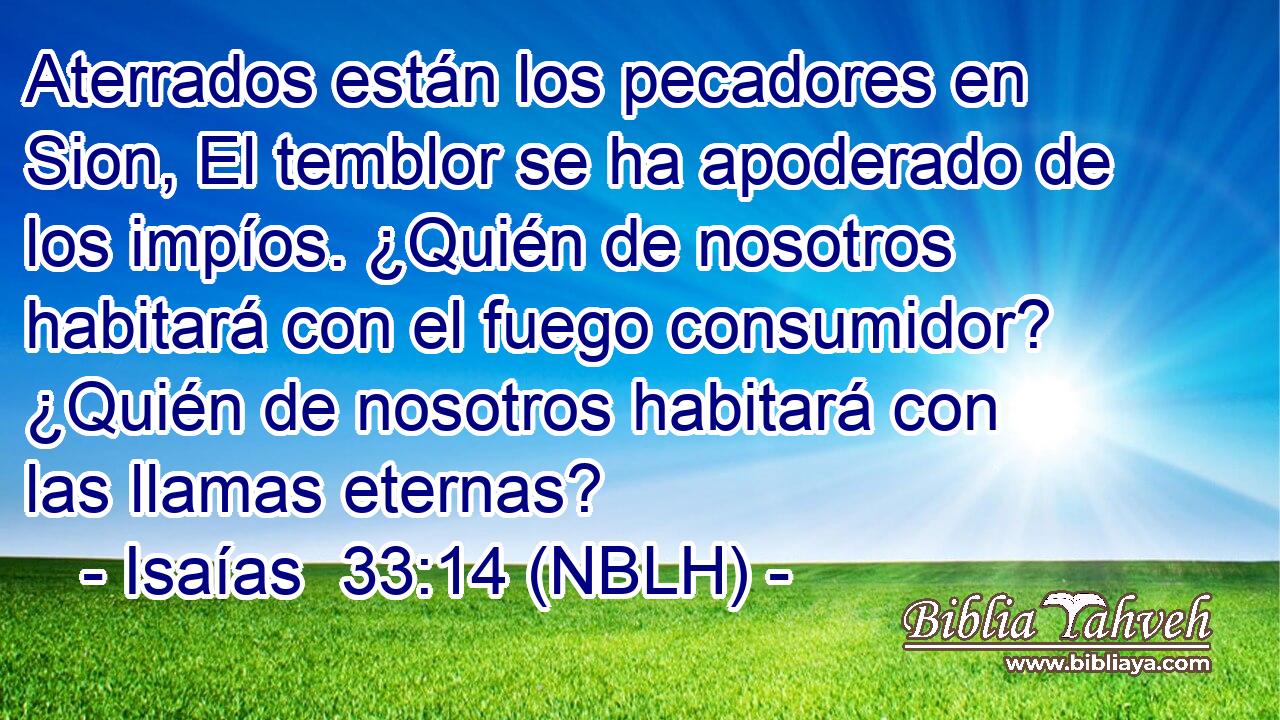  Aterrados están los pecadores en Sion, El temblor se ha apoderado de los impíos. ¿Quién de nosotros habitará con el fuego consumidor? ¿Quién de nosotros habitará con las llamas eternas? 