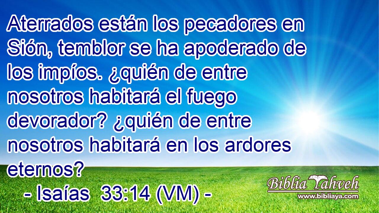  Aterrados están los pecadores en Sión, temblor se ha apoderado de los impíos. ¿quién de entre nosotros habitará el fuego devorador? ¿quién de entre nosotros habitará en los ardores eternos? 