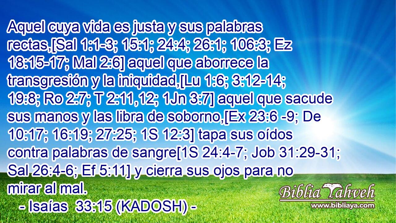  Aquel cuya vida es justa y sus palabras rectas,[Sal 1:1-3; 15:1; 24:4; 26:1; 106:3; Ez 18:15-17; Mal 2:6] aquel que aborrece la transgresión y la iniquidad,[Lu 1:6; 3:12-14; 19:8; Ro 2:7; T 2:11,12; 1Jn 3:7] aquel que sacude sus manos y las libra de soborno,[Ex 23:6 -9; De 10:17; 16:19; 27:25; 1S 12:3] tapa sus oídos contra palabras de sangre[1S 24:4-7; Job 31:29-31; Sal 26:4-6; Ef 5:11] y cierra sus ojos para no mirar al mal. 