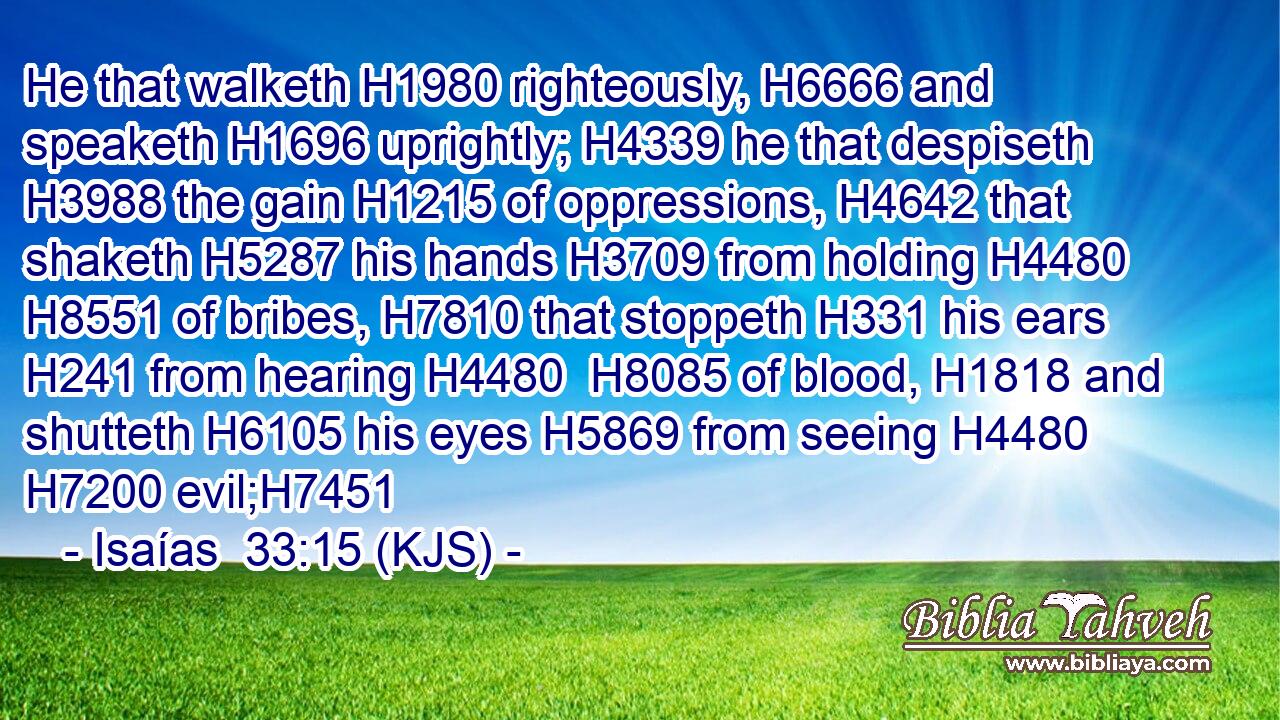 He that walketh H1980 righteously, H6666 and speaketh H1696 uprightly; H4339 he that despiseth H3988 the gain H1215 of oppressions, H4642 that shaketh H5287 his hands H3709 from holding H4480  H8551 of bribes, H7810 that stoppeth H331 his ears H241 from hearing H4480  H8085 of blood, H1818 and shutteth H6105 his eyes H5869 from seeing H4480  H7200 evil;H7451