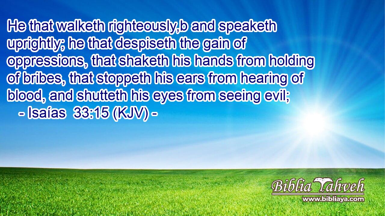 He that walketh righteously,b and speaketh uprightly; he that despiseth the gain of oppressions, that shaketh his hands from holding of bribes, that stoppeth his ears from hearing of blood, and shutteth his eyes from seeing evil;