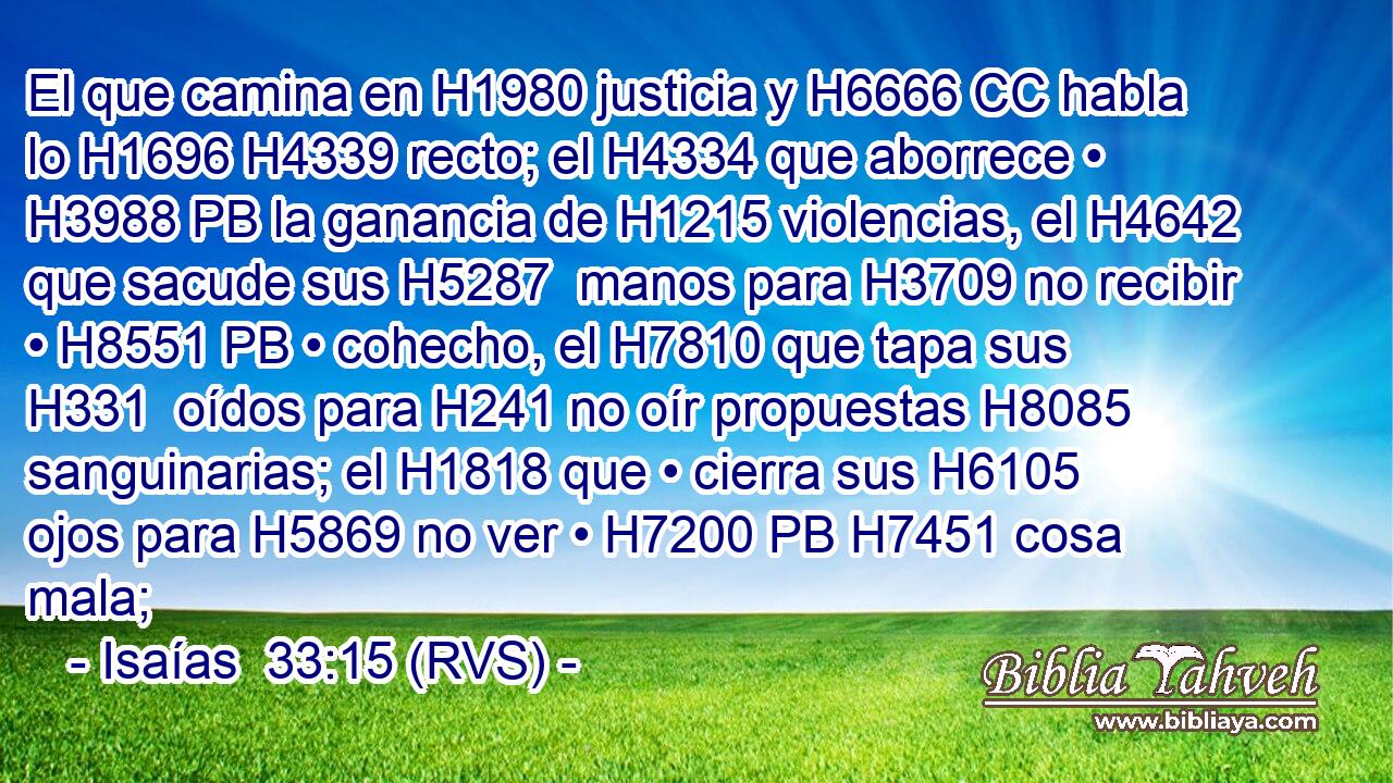 El que camina en H1980 justicia y H6666 CC habla lo H1696 H4339 recto; el H4334 que aborrece • H3988 PB la ganancia de H1215 violencias, el H4642 que sacude sus H5287  manos para H3709 no recibir • H8551 PB • cohecho, el H7810 que tapa sus H331  oídos para H241 no oír propuestas H8085 sanguinarias; el H1818 que • cierra sus H6105  ojos para H5869 no ver • H7200 PB H7451 cosa mala; 