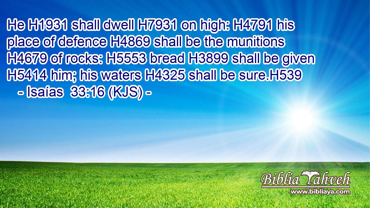 He H1931 shall dwell H7931 on high: H4791 his place of defence H4869 shall be the munitions H4679 of rocks: H5553 bread H3899 shall be given H5414 him; his waters H4325 shall be sure.H539