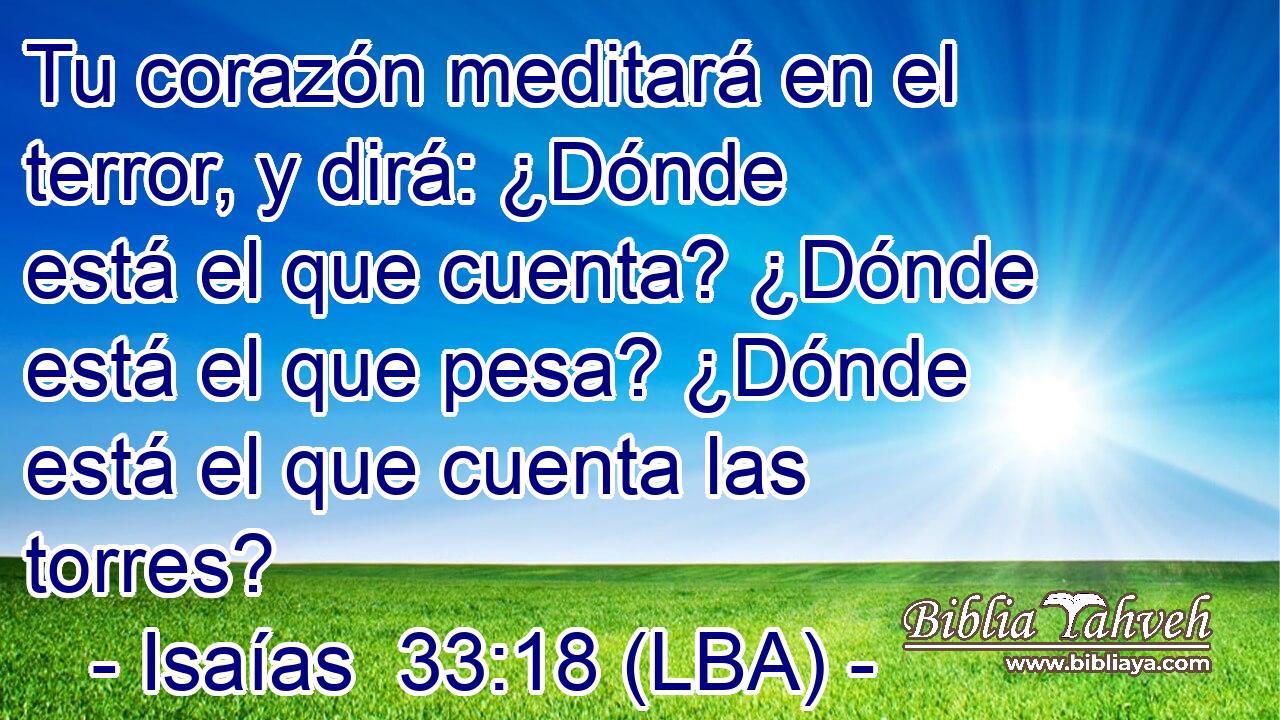 Tu corazón meditará en el terror, y dirá: ¿Dónde está el que cuenta? ¿Dónde está el que pesa? ¿Dónde está el que cuenta las torres?