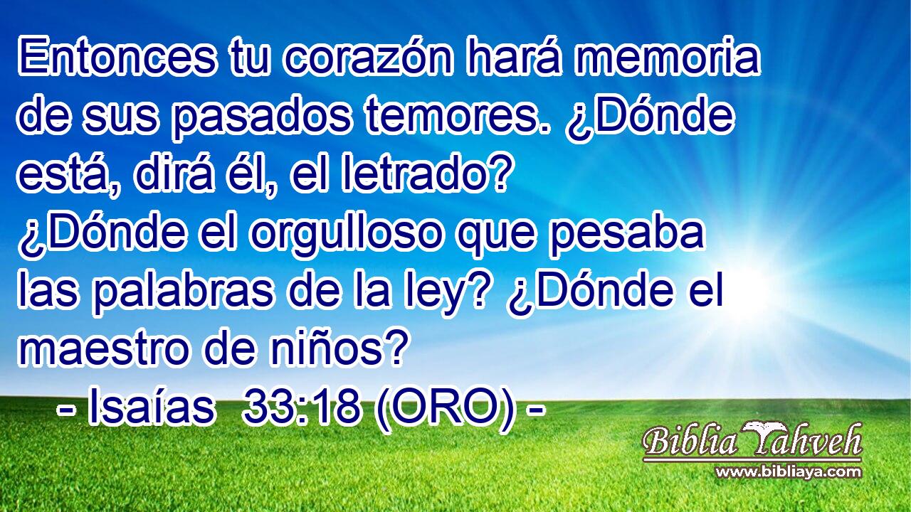  Entonces tu corazón hará memoria de sus pasados temores. ¿Dónde está, dirá él, el letrado? ¿Dónde el orgulloso que pesaba las palabras de la ley? ¿Dónde el maestro de niños? 