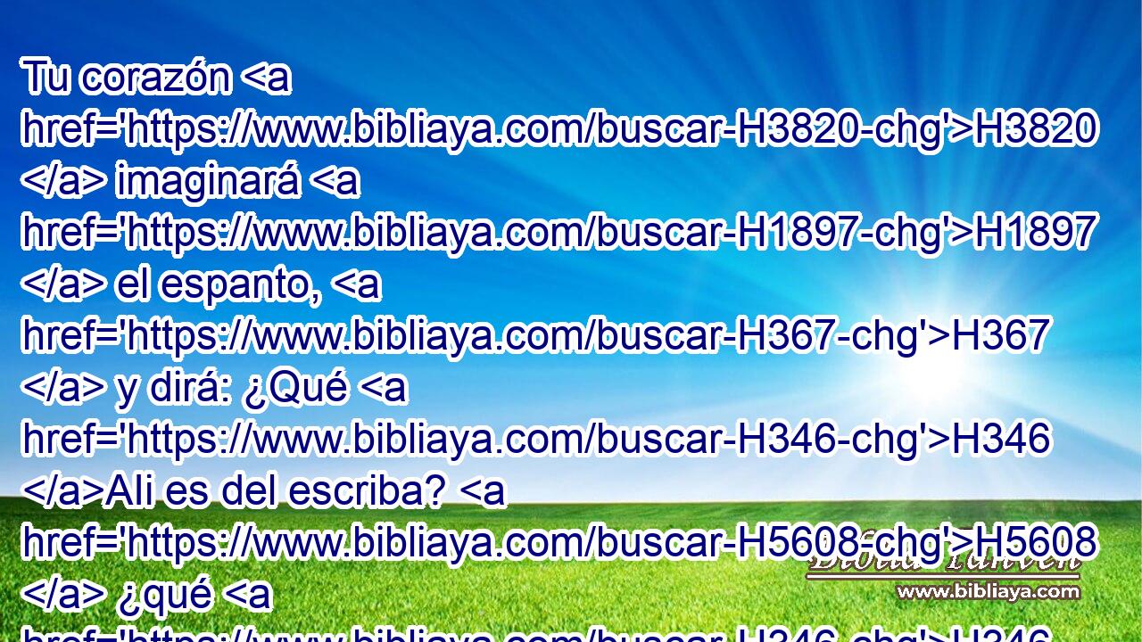 Tu corazón H3820  imaginará H1897  el espanto, H367  y dirá: ¿Qué H346 AIi es del escriba? H5608  ¿qué H346 AIi del pesador H8254  del tributo? ¿qué H346 AIi del que pone en lista • H5608 PA las casas más insignes? 