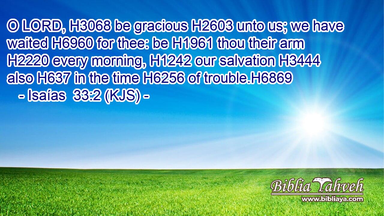 O LORD, H3068 be gracious H2603 unto us; we have waited H6960 for thee: be H1961 thou their arm H2220 every morning, H1242 our salvation H3444 also H637 in the time H6256 of trouble.H6869