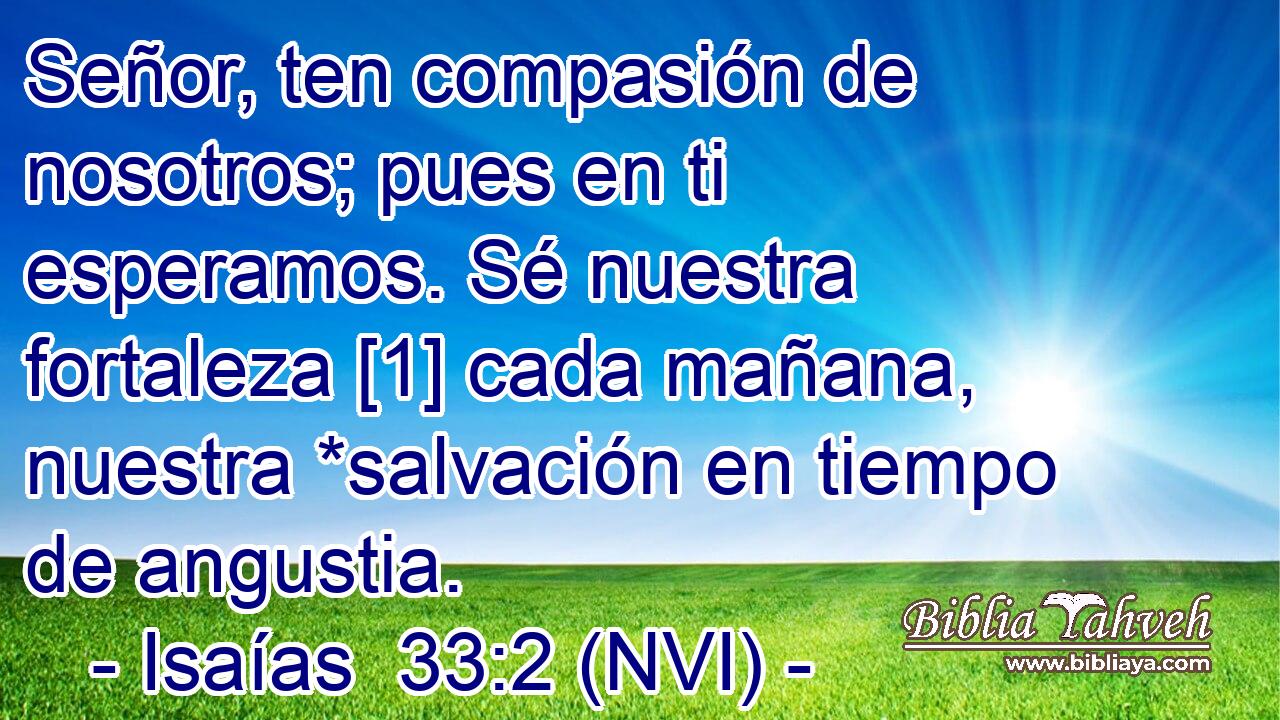  Señor, ten compasión de nosotros; pues en ti esperamos. Sé nuestra fortaleza [1] cada mañana, nuestra *salvación en tiempo de angustia. 