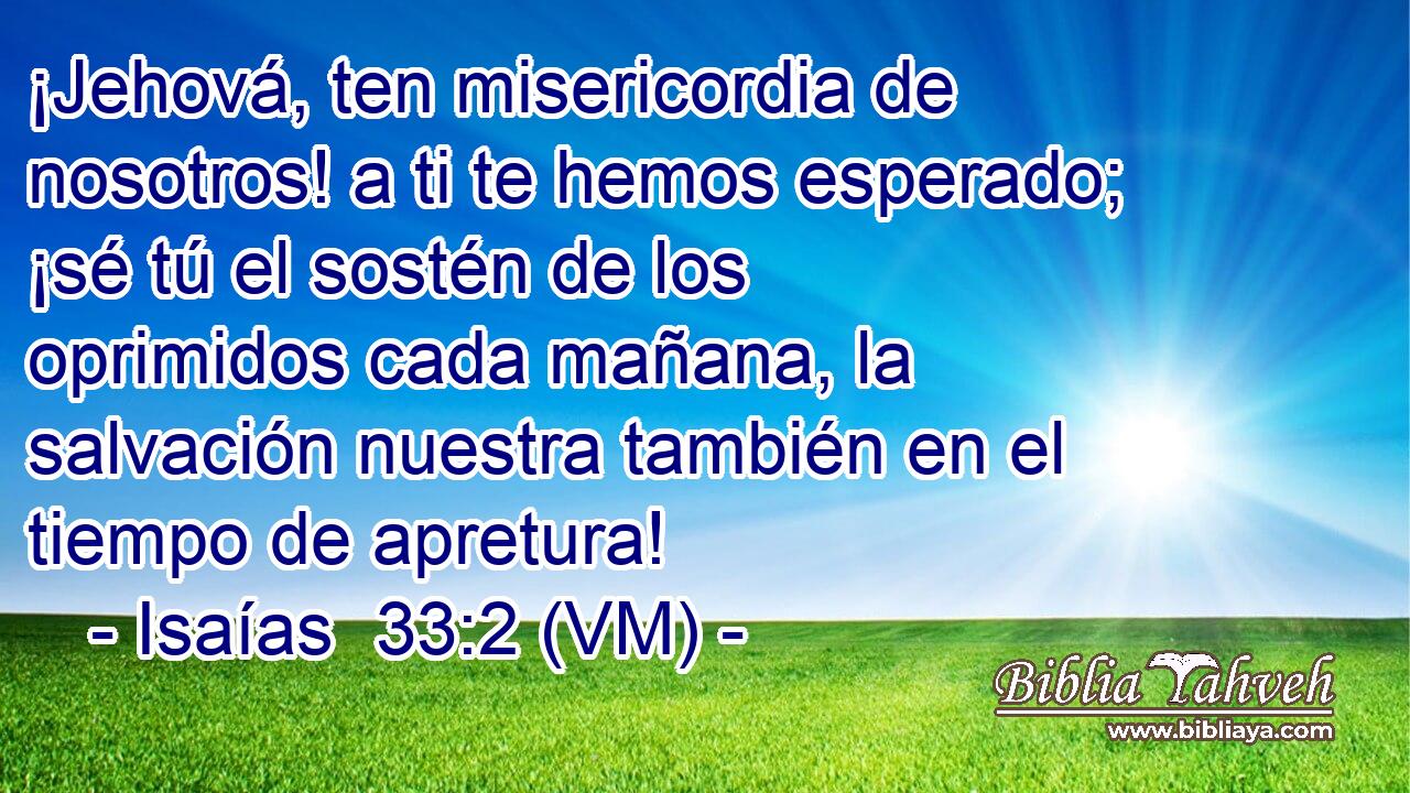  ¡Jehová, ten misericordia de nosotros! a ti te hemos esperado; ¡sé tú el sostén de los oprimidos cada mañana, la salvación nuestra también en el tiempo de apretura! 