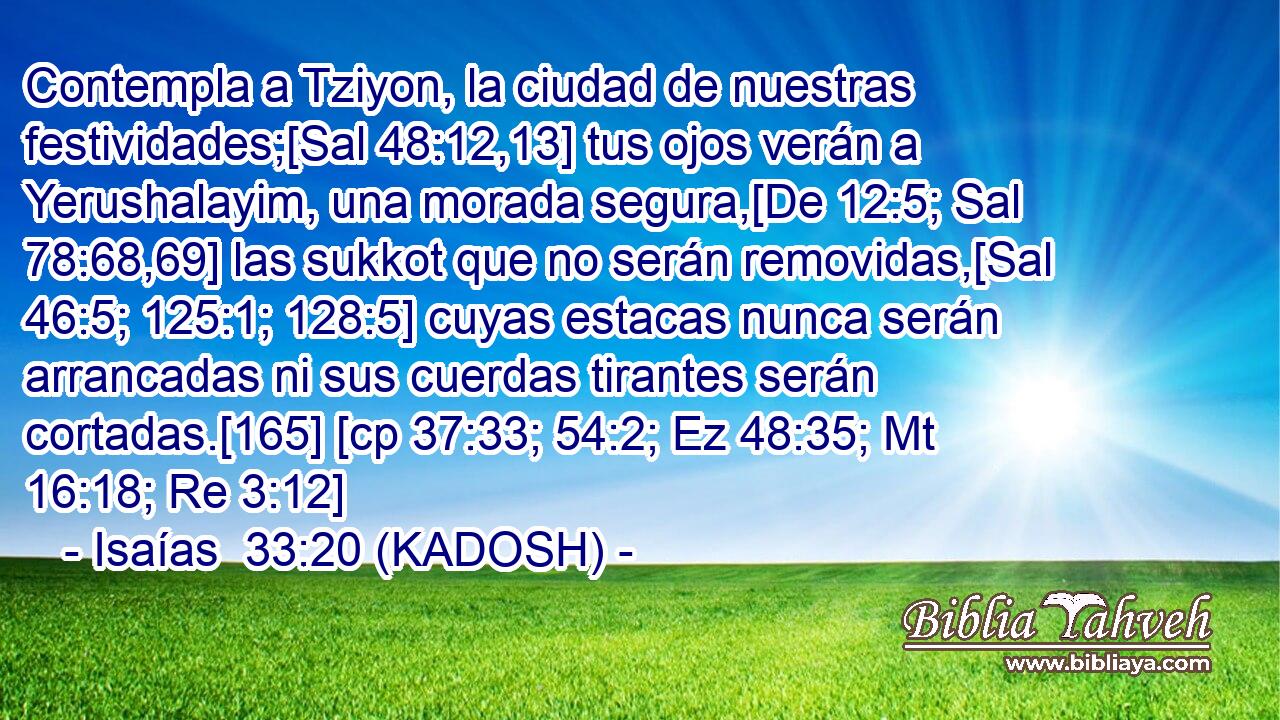  Contempla a Tziyon, la ciudad de nuestras festividades;[Sal 48:12,13] tus ojos verán a Yerushalayim, una morada segura,[De 12:5; Sal 78:68,69] las sukkot que no serán removidas,[Sal 46:5; 125:1; 128:5] cuyas estacas nunca serán arrancadas ni sus cuerdas tirantes serán cortadas.[165] [cp 37:33; 54:2; Ez 48:35; Mt 16:18; Re 3:12] 