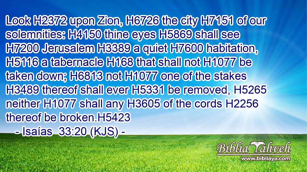 Look H2372 upon Zion, H6726 the city H7151 of our solemnities: H4150 thine eyes H5869 shall see H7200 Jerusalem H3389 a quiet H7600 habitation, H5116 a tabernacle H168 that shall not H1077 be taken down; H6813 not H1077 one of the stakes H3489 thereof shall ever H5331 be removed, H5265 neither H1077 shall any H3605 of the cords H2256 thereof be broken.H5423
