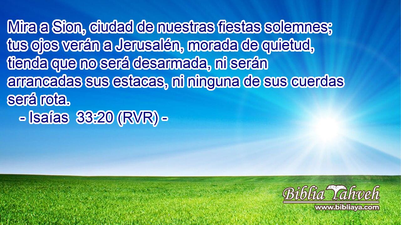 Mira a Sion, ciudad de nuestras fiestas solemnes; tus ojos verán a Jerusalén, morada de quietud, tienda que no será desarmada, ni serán arrancadas sus estacas, ni ninguna de sus cuerdas será rota.