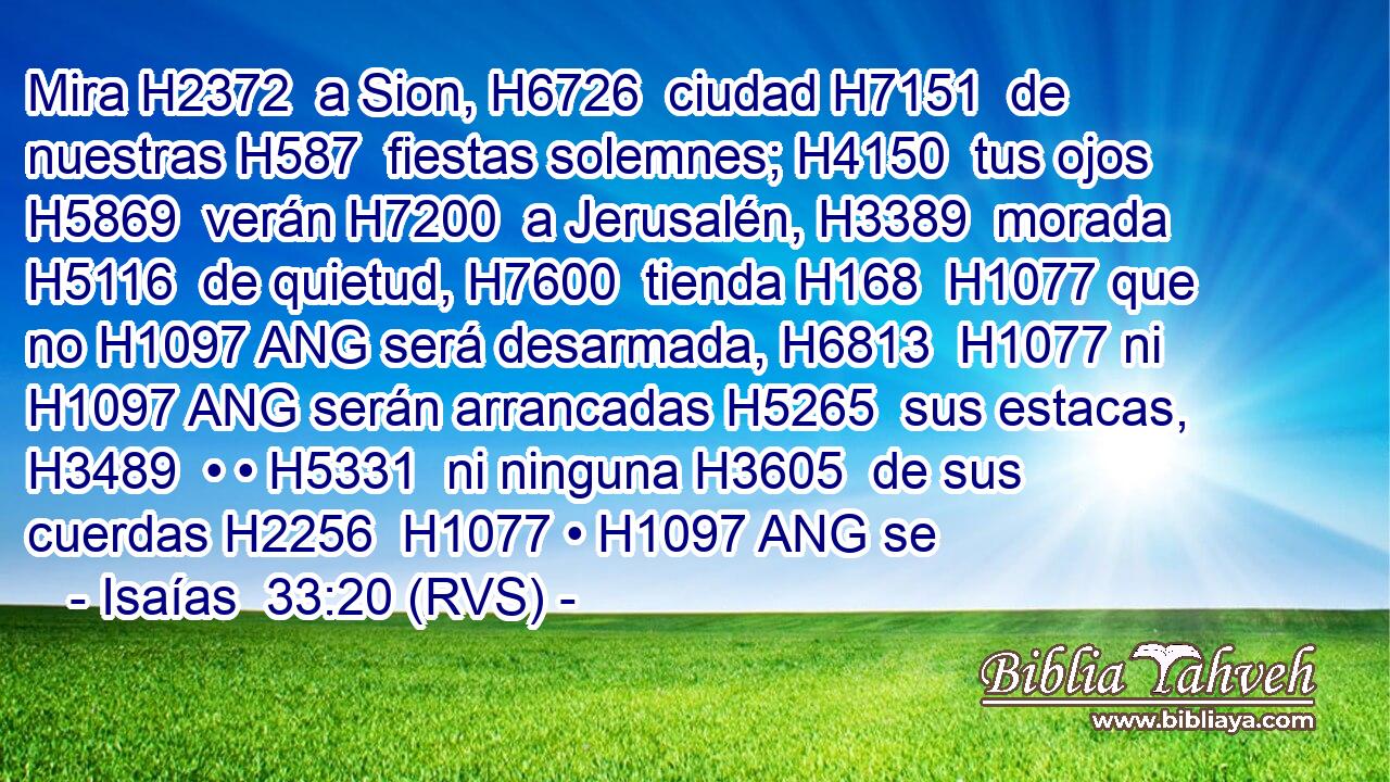 Mira H2372  a Sion, H6726  ciudad H7151  de nuestras H587  fiestas solemnes; H4150  tus ojos H5869  verán H7200  a Jerusalén, H3389  morada H5116  de quietud, H7600  tienda H168  H1077 que no H1097 ANG será desarmada, H6813  H1077 ni H1097 ANG serán arrancadas H5265  sus estacas, H3489  • • H5331  ni ninguna H3605  de sus cuerdas H2256  H1077 • H1097 ANG se