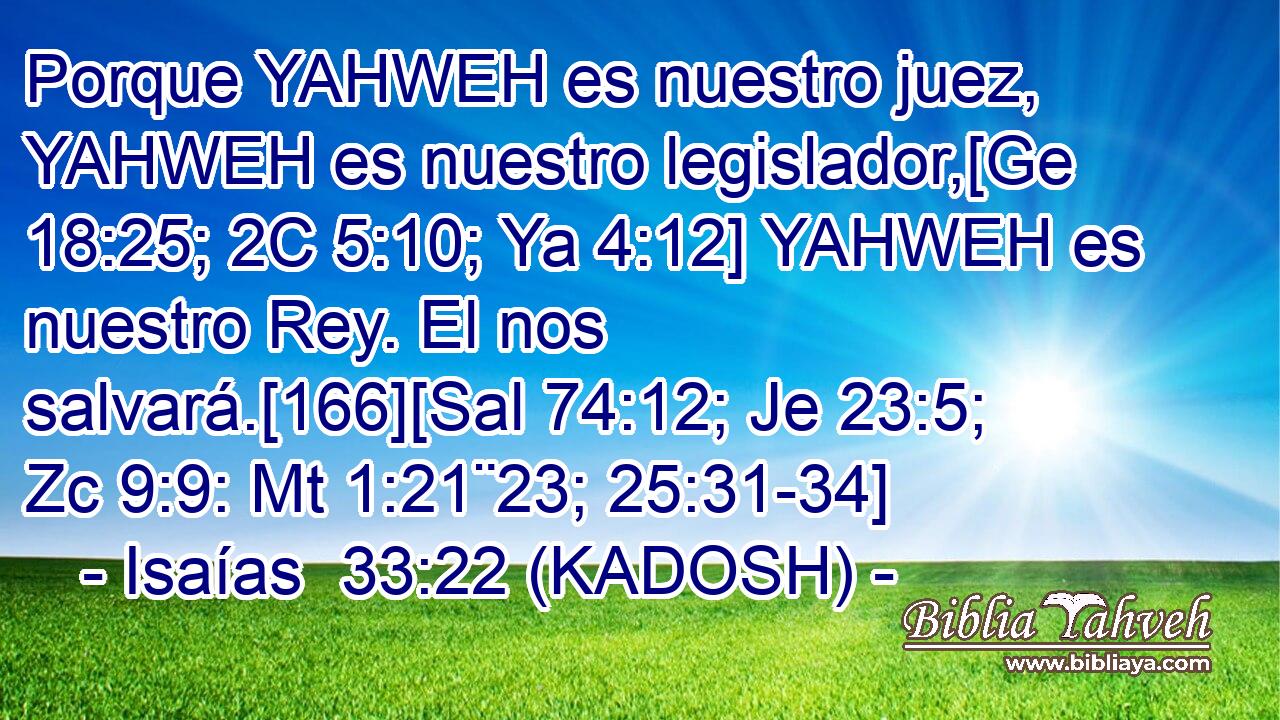  Porque YAHWEH es nuestro juez, YAHWEH es nuestro legislador,[Ge 18:25; 2C 5:10; Ya 4:12] YAHWEH es nuestro Rey. El nos salvará.[166][Sal 74:12; Je 23:5; Zc 9:9: Mt 1:21¨23; 25:31-34] 
