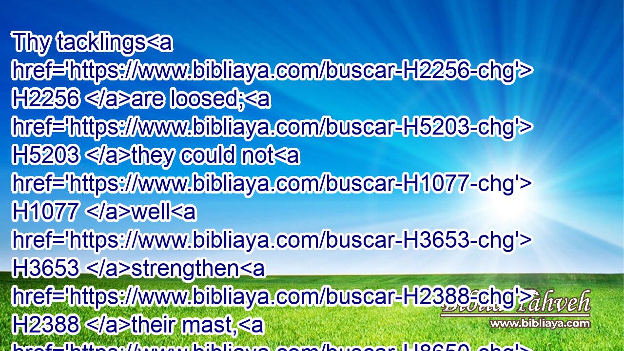 Thy tacklings H2256 are loosed; H5203 they could not H1077 well H3653 strengthen H2388 their mast, H8650 they could not H1077 spread H6566 the sail: H5251 then H227 is the prey H5706 of a great H4766 spoil H7998 divided; H2505 the lame H6455 take H962 the prey.H957