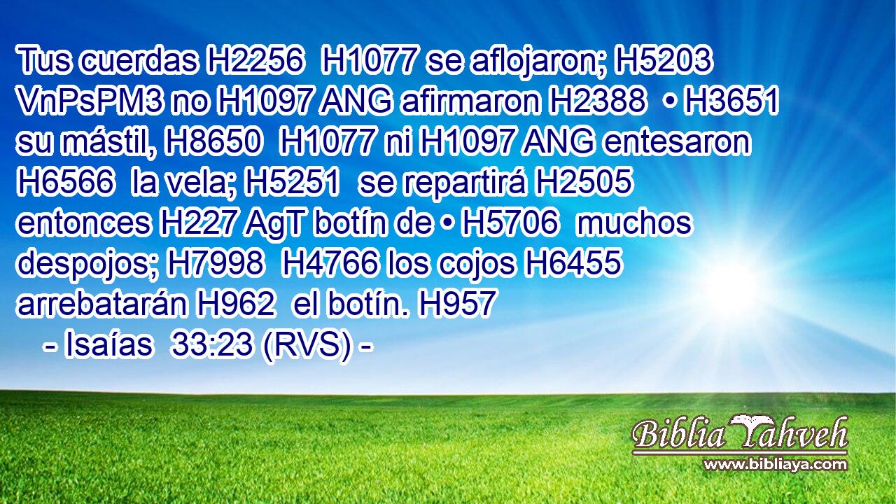 Tus cuerdas H2256  H1077 se aflojaron; H5203 VnPsPM3 no H1097 ANG afirmaron H2388  • H3651  su mástil, H8650  H1077 ni H1097 ANG entesaron H6566  la vela; H5251  se repartirá H2505  entonces H227 AgT botín de • H5706  muchos despojos; H7998  H4766 los cojos H6455  arrebatarán H962  el botín. H957  