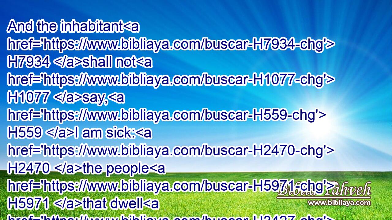 And the inhabitant H7934 shall not H1077 say, H559 I am sick: H2470 the people H5971 that dwell H3427 therein shall be forgiven H5375 their iniquity.H5771