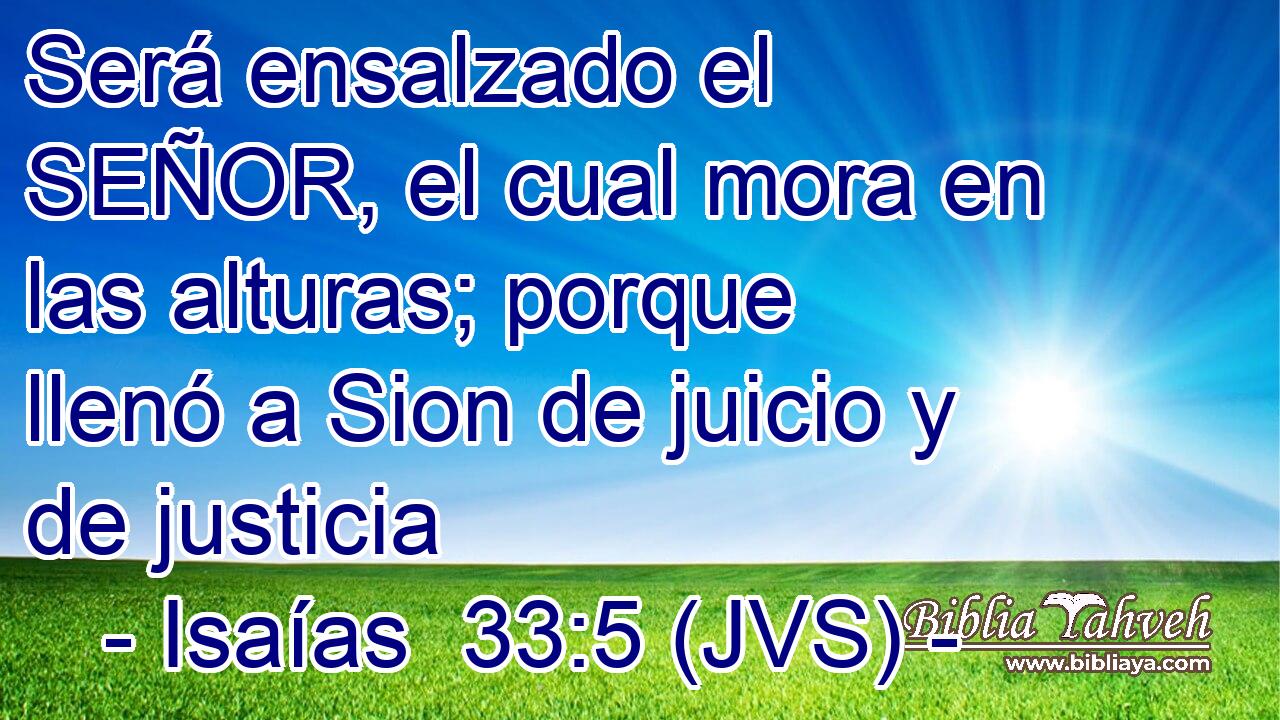 Será ensalzado el SEÑOR, el cual mora en las alturas; porque llenó a Sion de juicio y de justicia