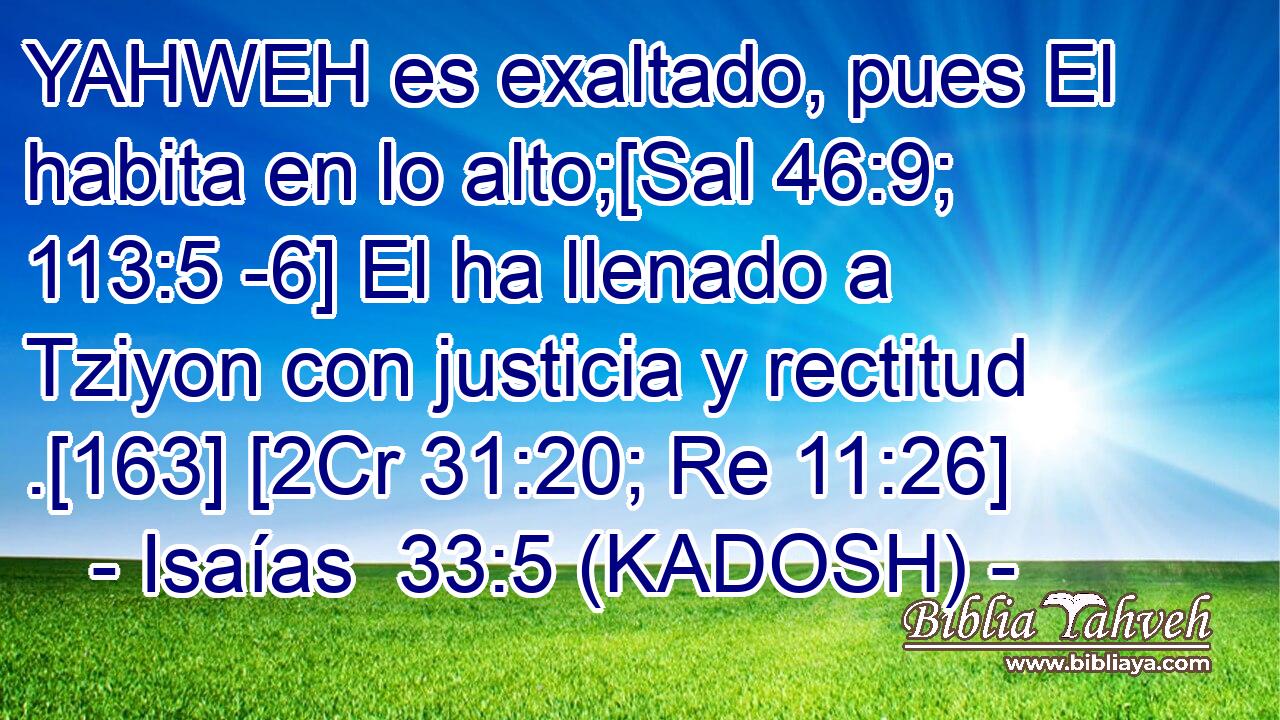  YAHWEH es exaltado, pues El habita en lo alto;[Sal 46:9; 113:5 -6] El ha llenado a Tziyon con justicia y rectitud .[163] [2Cr 31:20; Re 11:26] 