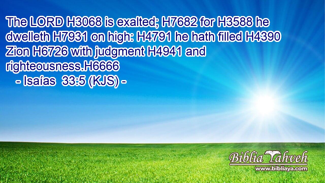 The LORD H3068 is exalted; H7682 for H3588 he dwelleth H7931 on high: H4791 he hath filled H4390 Zion H6726 with judgment H4941 and righteousness.H6666