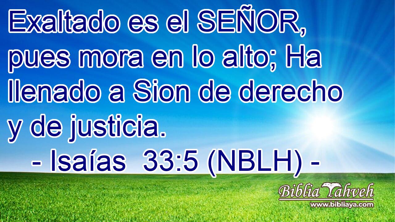  Exaltado es el SEÑOR, pues mora en lo alto; Ha llenado a Sion de derecho y de justicia. 