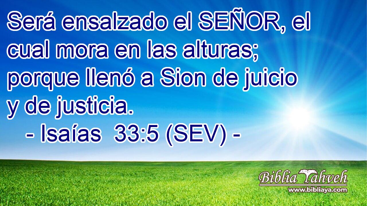 Será ensalzado el SEÑOR, el cual mora en las alturas; porque llenó a Sion de juicio y de justicia.