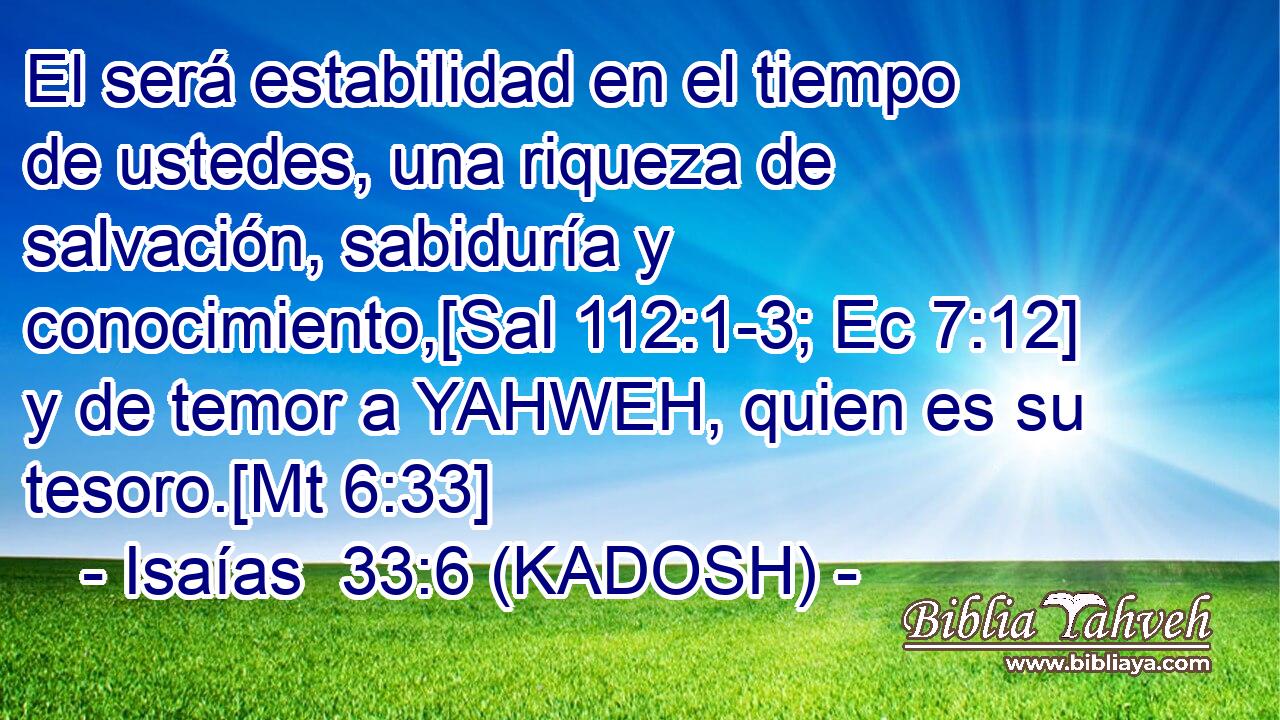  El será estabilidad en el tiempo de ustedes, una riqueza de salvación, sabiduría y conocimiento,[Sal 112:1-3; Ec 7:12] y de temor a YAHWEH, quien es su tesoro.[Mt 6:33] 