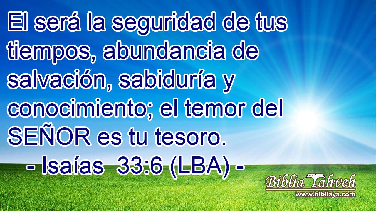 El será la seguridad de tus tiempos, abundancia de salvación, sabiduría y conocimiento; el temor del SEÑOR es tu tesoro.