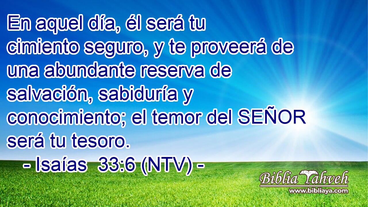 En aquel día, él será tu cimiento seguro, y te proveerá de una abundante reserva de salvación, sabiduría y conocimiento; el temor del SEÑOR será tu tesoro.
