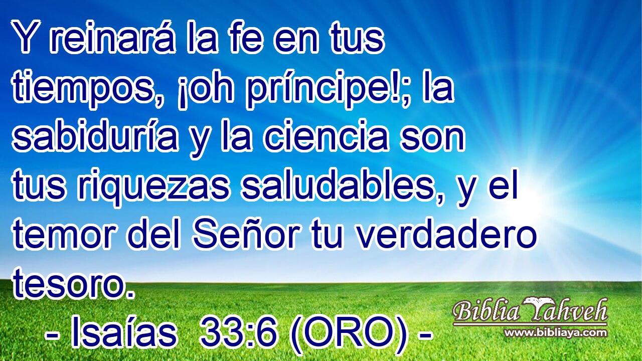  Y reinará la fe en tus tiempos, ¡oh príncipe!; la sabiduría y la ciencia son tus riquezas saludables, y el temor del Señor tu verdadero tesoro. 