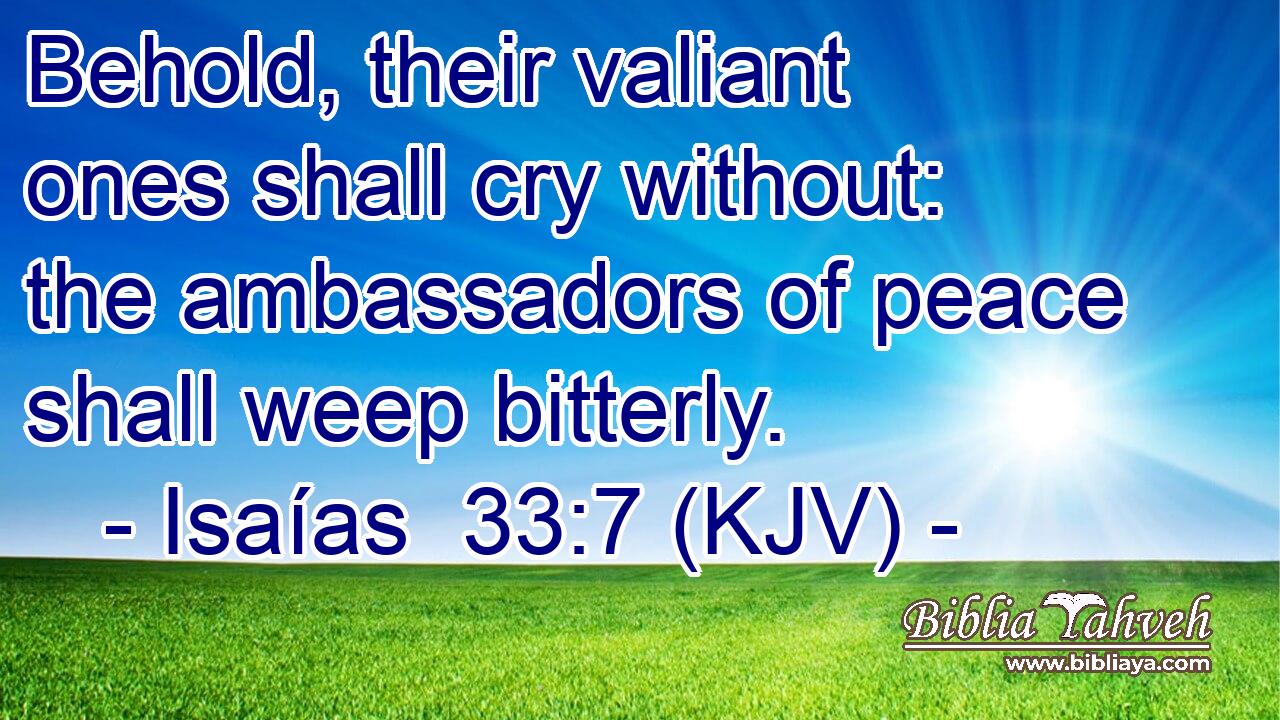 Behold, their valiant ones shall cry without: the ambassadors of peace shall weep bitterly.