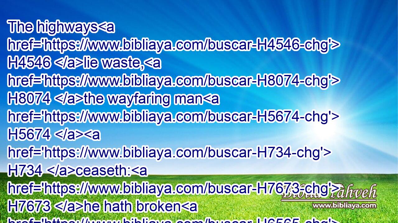The highways H4546 lie waste, H8074 the wayfaring man H5674  H734 ceaseth: H7673 he hath broken H6565 the covenant, H1285 he hath despised H3988 the cities, H5892 he regardeth H2803 no H3808 man.H582