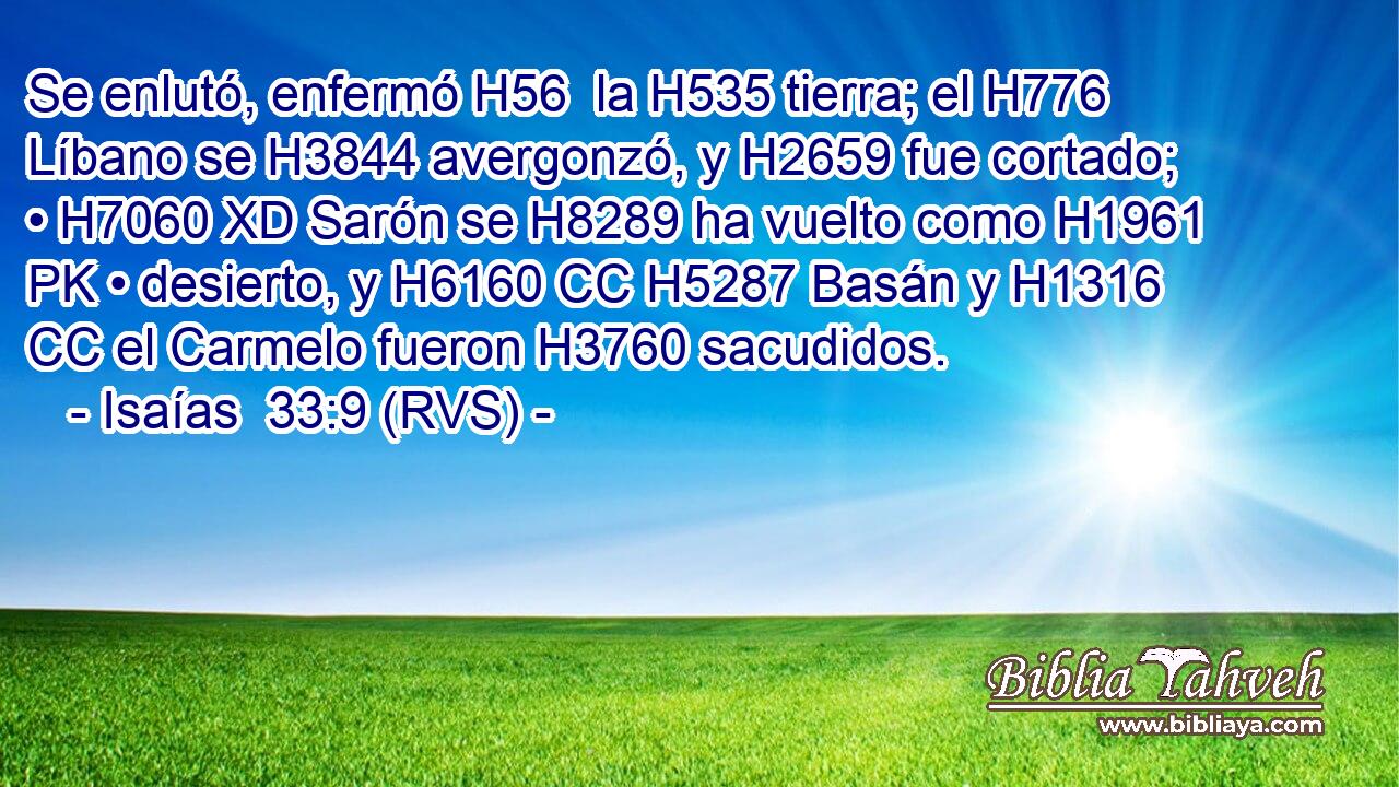 Se enlutó, enfermó H56  la H535 tierra; el H776 Líbano se H3844 avergonzó, y H2659 fue cortado; • H7060 XD Sarón se H8289 ha vuelto como H1961 PK • desierto, y H6160 CC H5287 Basán y H1316 CC el Carmelo fueron H3760 sacudidos. 
