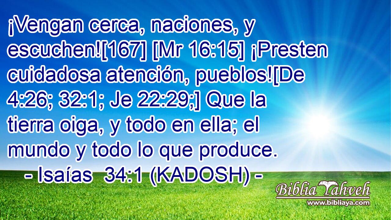  ¡Vengan cerca, naciones, y escuchen![167] [Mr 16:15] ¡Presten cuidadosa atención, pueblos![De 4:26; 32:1; Je 22:29;] Que la tierra oiga, y todo en ella; el mundo y todo lo que produce. 