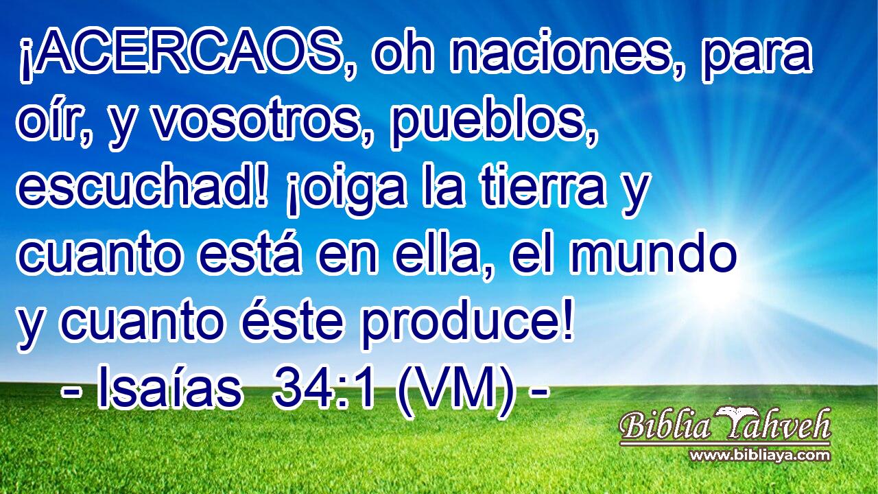  ¡ACERCAOS, oh naciones, para oír, y vosotros, pueblos, escuchad! ¡oiga la tierra y cuanto está en ella, el mundo y cuanto éste produce! 
