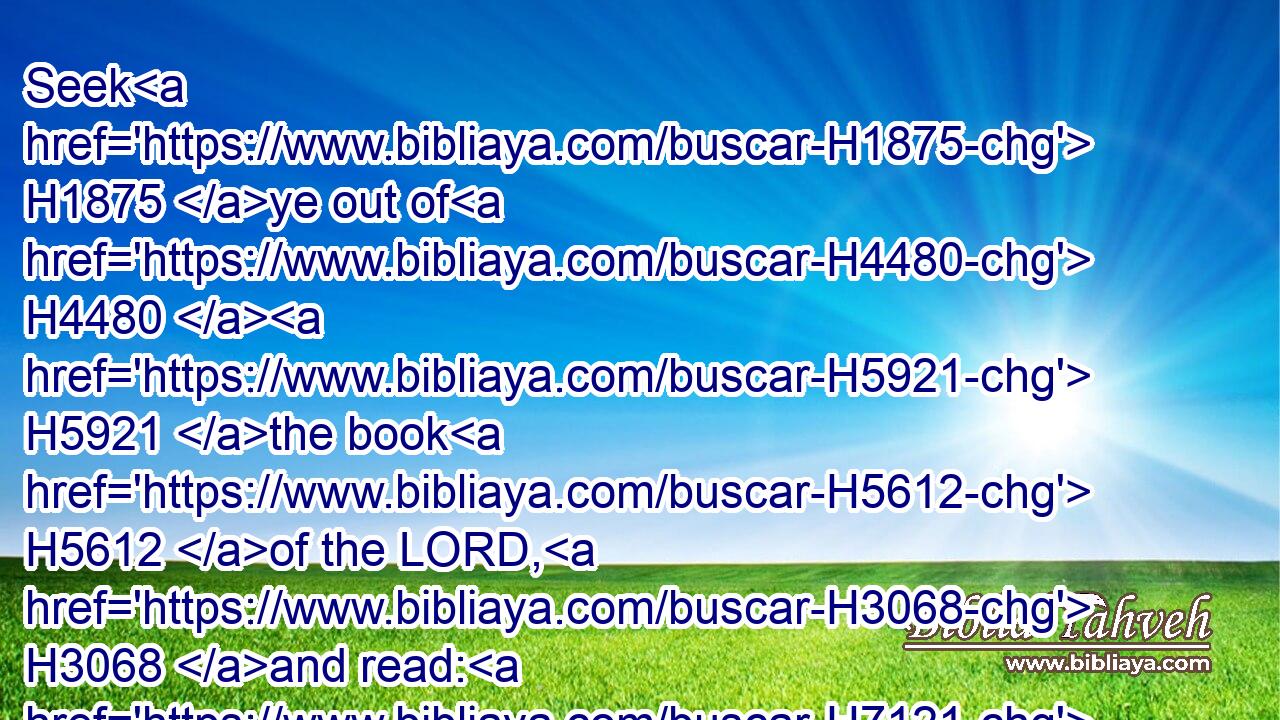 Seek H1875 ye out of H4480  H5921 the book H5612 of the LORD, H3068 and read: H7121 no H3808 one H259 of these H4480  H2007 shall fail, H5737 none H3808  H802 shall want H6485 her mate: H7468 for H3588 my mouth H6310 it H1931 hath commanded, H6680 and his spirit H7307 it H1931 hath gathered H6908 them.